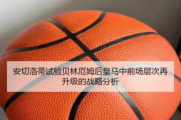 安切洛蒂试验贝林厄姆后皇马中前场层次再升级的战略分析