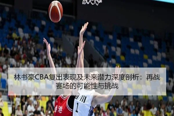 林书豪CBA复出表现及未来潜力深度剖析：再战赛场的可能性与挑战