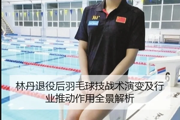 林丹退役后羽毛球技战术演变及行业推动作用全景解析